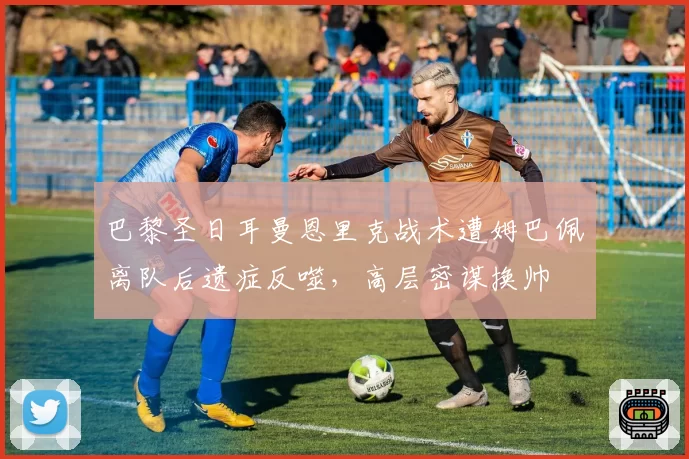 巴黎圣日耳曼恩里克战术遭姆巴佩离队后遗症反噬,高层密谋换帅