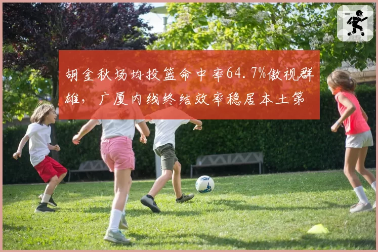 胡金秋场均投篮命中率64.7%傲视群雄，广厦内线终结效率稳居本土第一