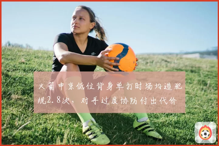 火箭申京低位背身单打时场均造犯规2.8次，对手过度协防付出代价