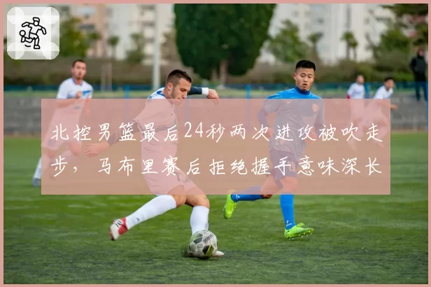 北控男篮最后24秒两次进攻被吹走步，马布里赛后拒绝握手意味深长