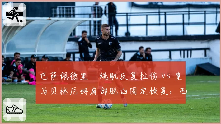 巴萨佩德里腘绳肌反复拉伤 vs 皇马贝林厄姆肩部脱臼固定恢复,西甲豪门核心复出计划对比
