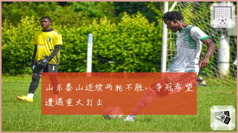 山东泰山连续两轮不胜，争冠希望遭遇重大打击