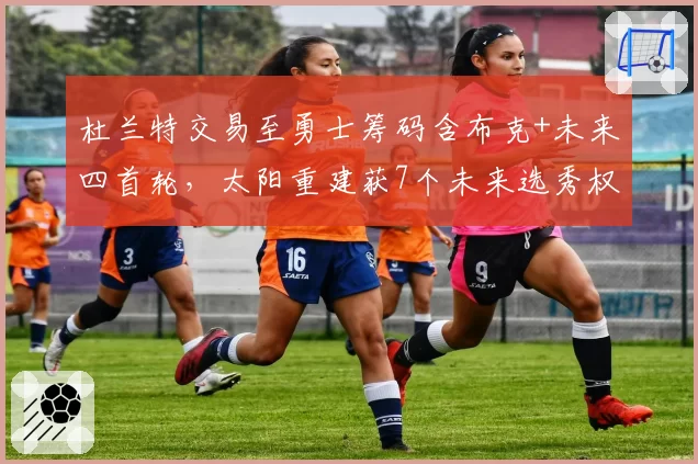 杜兰特交易至勇士筹码含布克+未来四首轮，太阳重建获7个未来选秀权创纪录