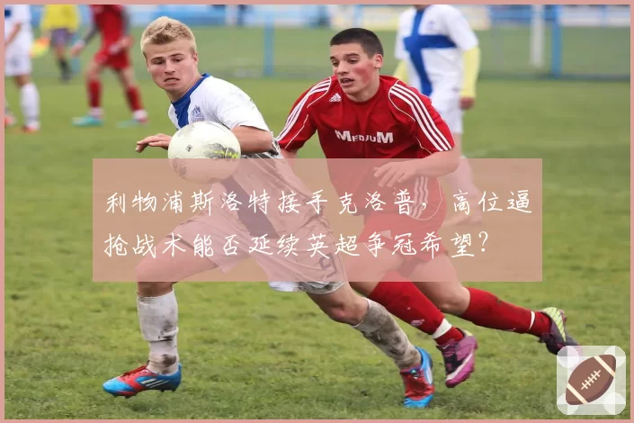 利物浦斯洛特接手克洛普，高位逼抢战术能否延续英超争冠希望？