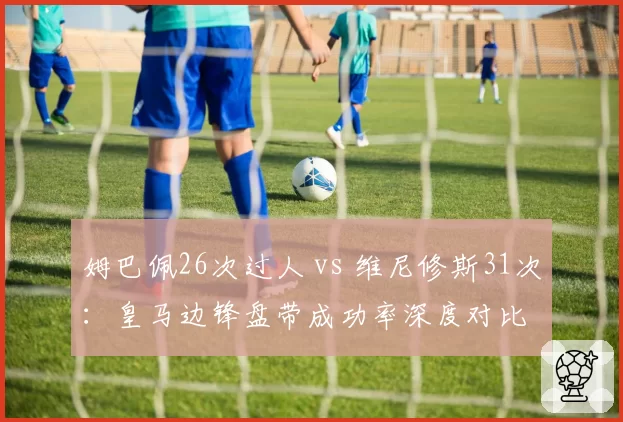 姆巴佩26次过人 vs 维尼修斯31次:皇马边锋盘带成功率深度对比