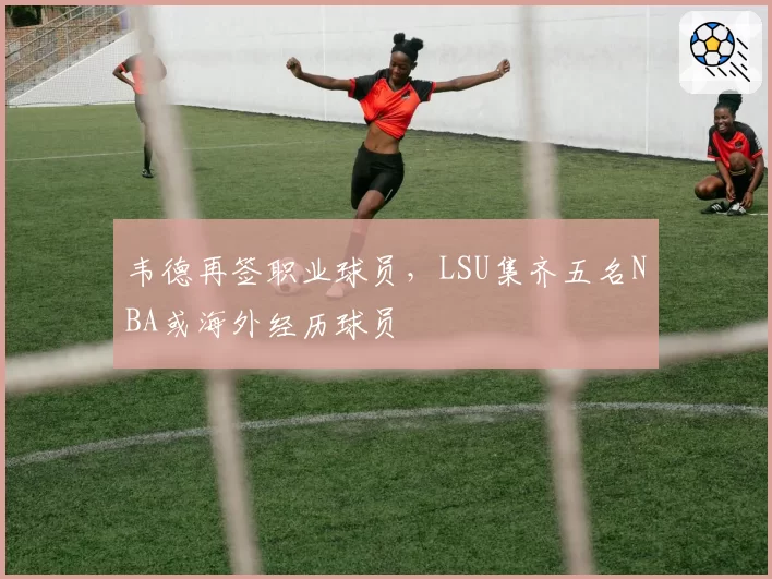 韦德再签职业球员，LSU集齐五名NBA或海外经历球员
