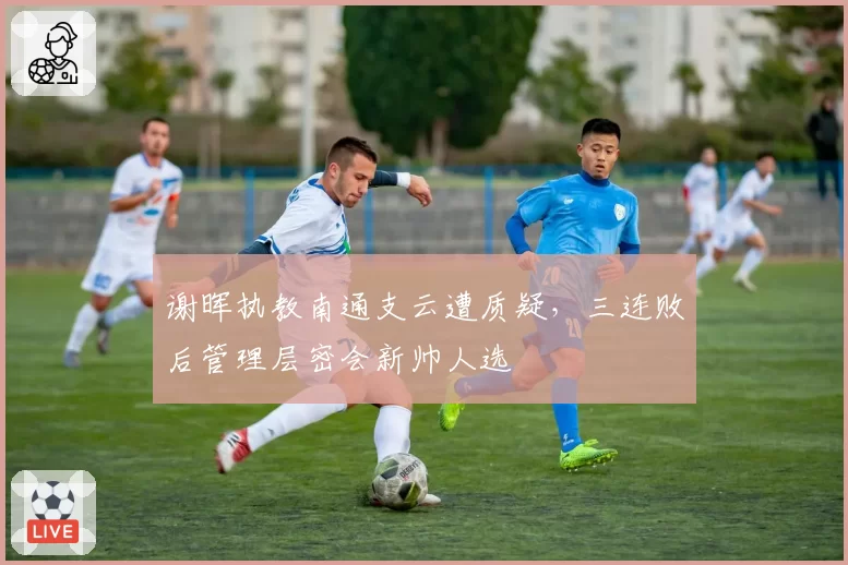 谢晖执教南通支云遭质疑，三连败后管理层密会新帅人选