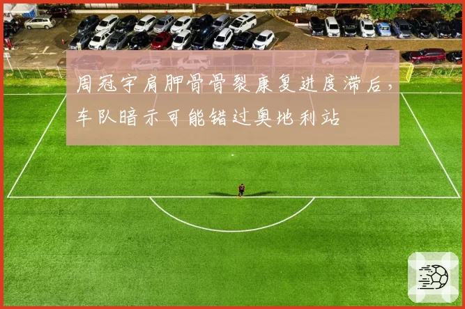 周冠宇肩胛骨骨裂康复进度滞后,车队暗示可能错过奥地利站