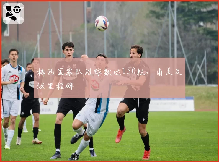 梅西国家队进球数达150粒，南美足坛里程碑