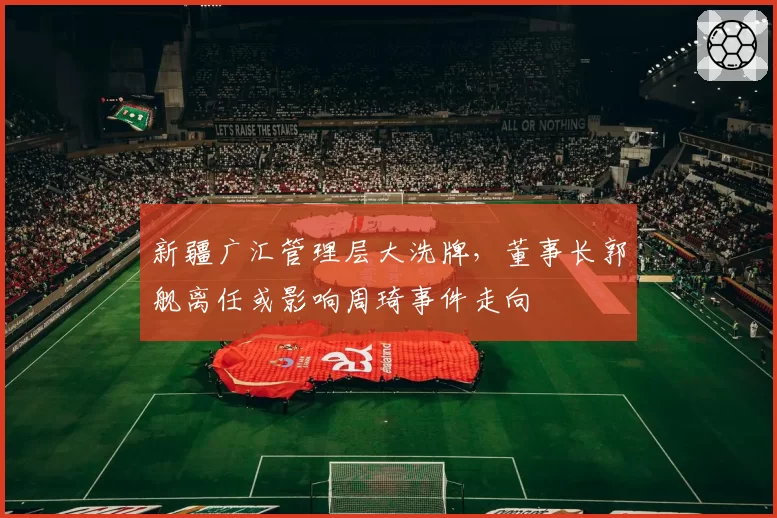 新疆广汇管理层大洗牌，董事长郭舰离任或影响周琦事件走向