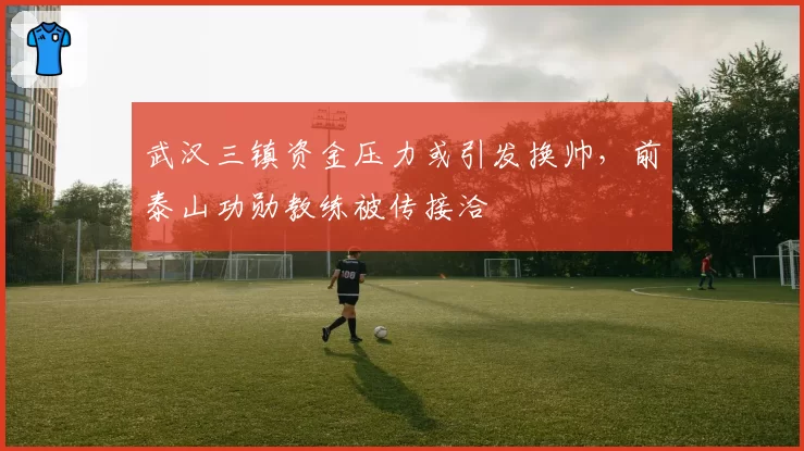 武汉三镇资金压力或引发换帅,前泰山功勋教练被传接洽