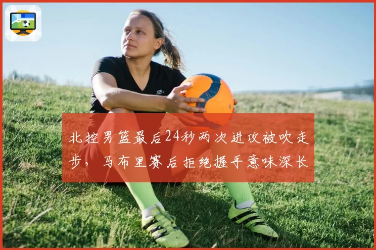 北控男篮最后24秒两次进攻被吹走步，马布里赛后拒绝握手意味深长