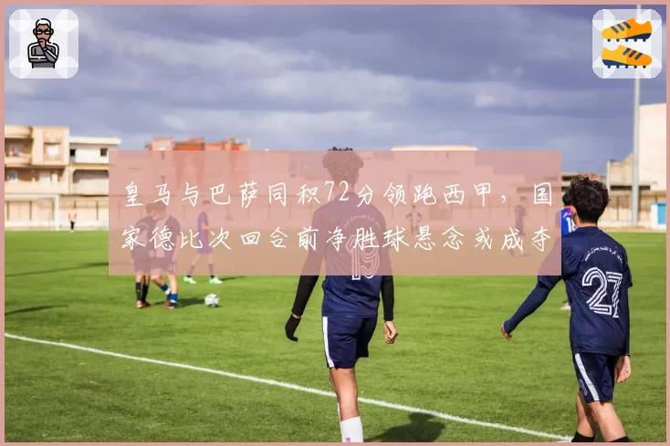 皇马与巴萨同积72分领跑西甲，国家德比次回合前净胜球悬念或成夺冠关键