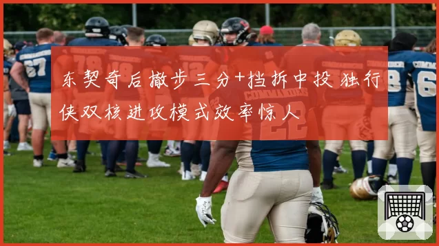 东契奇后撤步三分+挡拆中投 独行侠双核进攻模式效率惊人