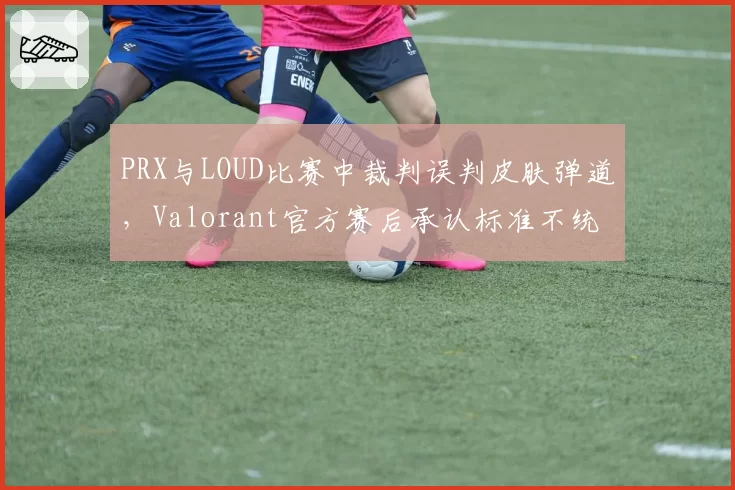 PRX与LOUD比赛中裁判误判皮肤弹道，Valorant官方赛后承认标准不统一