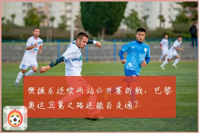 樊振东连续两站公开赛折戟，巴黎奥运卫冕之路还能否走通？