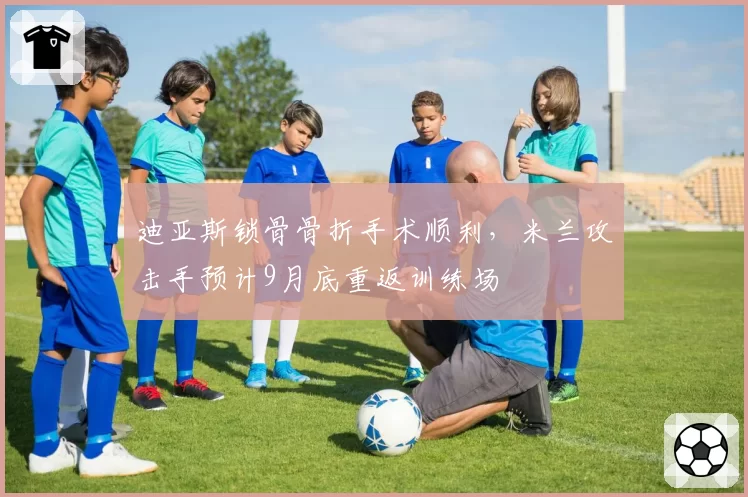 迪亚斯锁骨骨折手术顺利，米兰攻击手预计9月底重返训练场