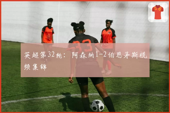 英超第32轮：阿森纳1-2伯恩茅斯视频集锦