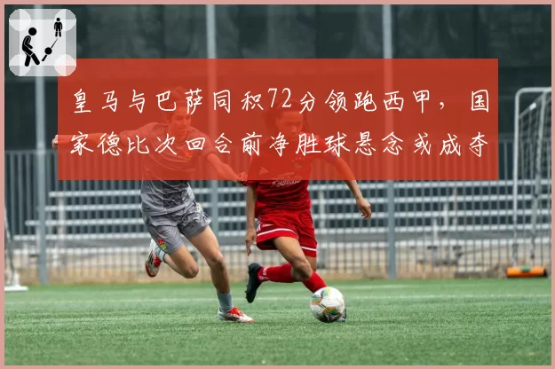 皇马与巴萨同积72分领跑西甲,国家德比次回合前净胜球悬念或成夺冠关键