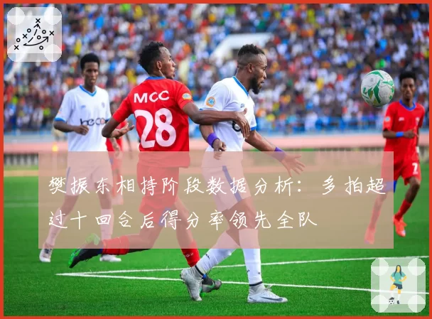 樊振东相持阶段数据分析：多拍超过十回合后得分率领先全队