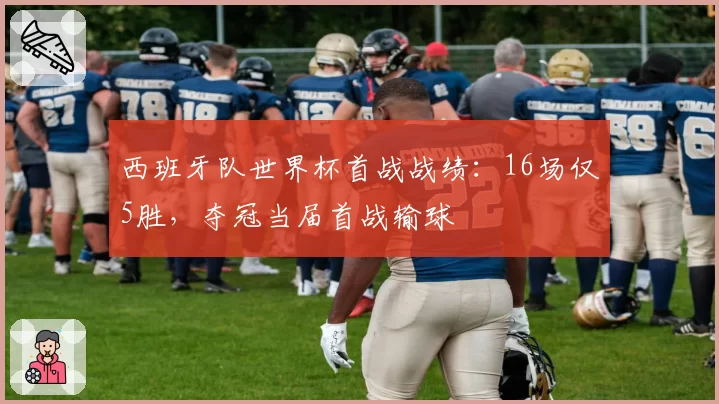 西班牙队世界杯首战战绩:16场仅5胜,夺冠当届首战输球