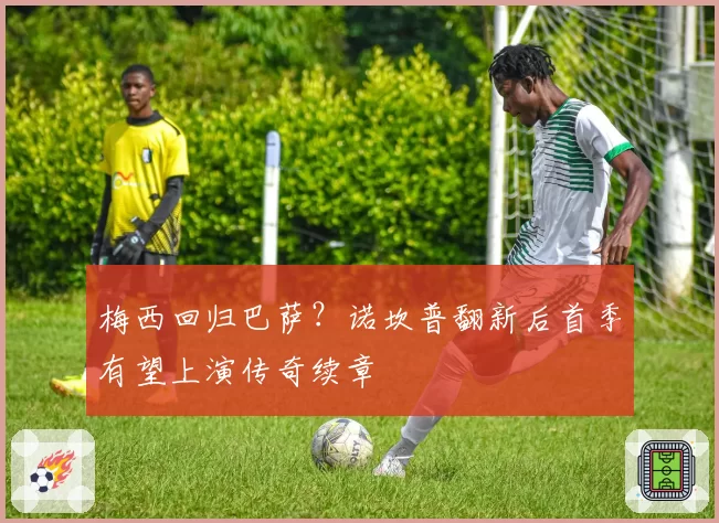 梅西回归巴萨？诺坎普翻新后首季有望上演传奇续章