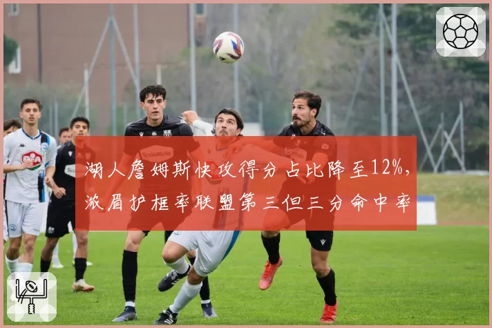 湖人詹姆斯快攻得分占比降至12%，浓眉护框率联盟第三但三分命中率仅26%