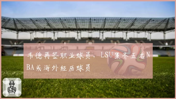 韦德再签职业球员，LSU集齐五名NBA或海外经历球员