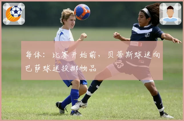 每体:比赛开始前,贝蒂斯球迷向巴萨球迷投掷物品