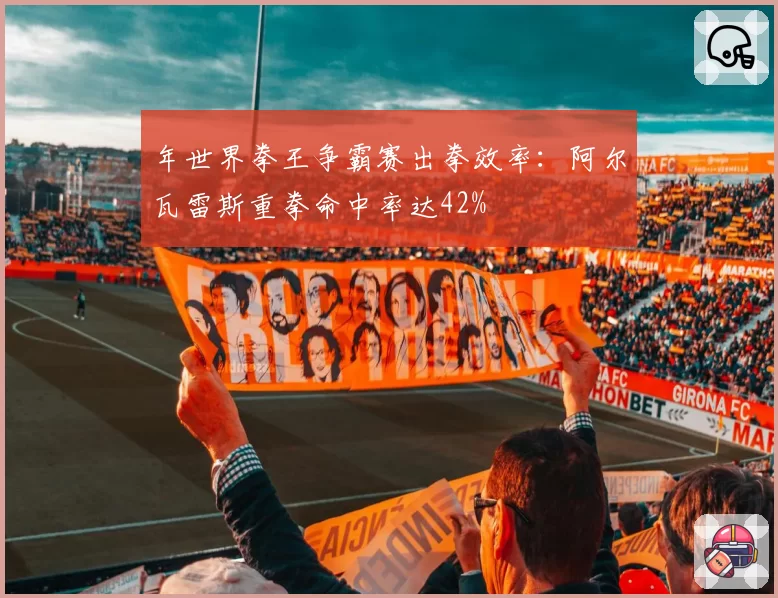 年世界拳王争霸赛出拳效率:阿尔瓦雷斯重拳命中率达42%