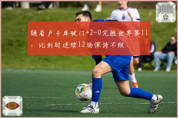 随着卢卡库破门+2-0完胜世界第11，比利时连续12场保持不败