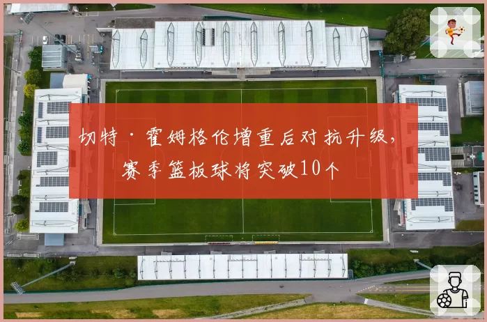 切特·霍姆格伦增重后对抗升级，下赛季篮板球将突破10个