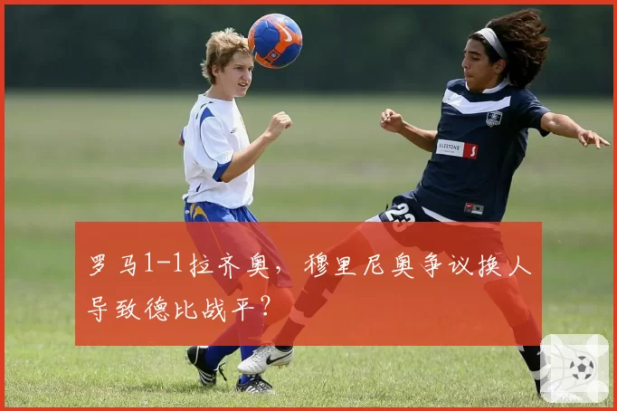 罗马1-1拉齐奥，穆里尼奥争议换人导致德比战平？