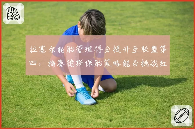 拉塞尔轮胎管理得分提升至联盟第四，梅赛德斯保胎策略能否挑战红牛？