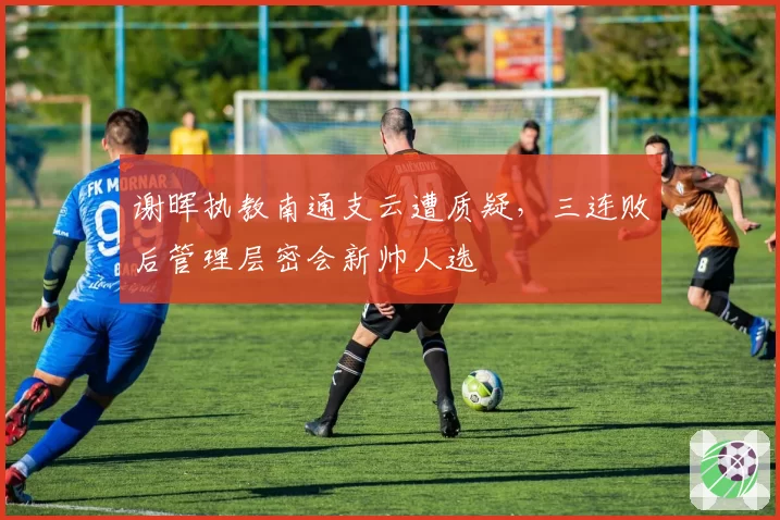 谢晖执教南通支云遭质疑，三连败后管理层密会新帅人选