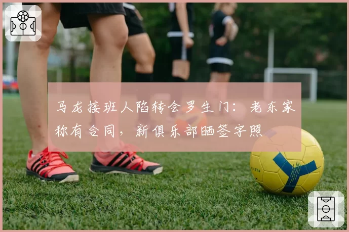 马龙接班人陷转会罗生门：老东家称有合同，新俱乐部晒签字照