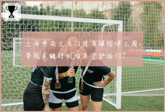 上海申花主力门将马镇伤停三周,争冠关键时刻谁来守护龙门?