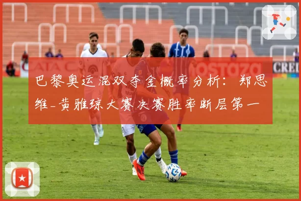 巴黎奥运混双夺金概率分析:郑思维_黄雅琼大赛决赛胜率断层第一