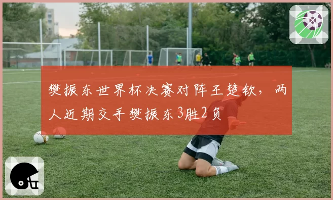 樊振东世界杯决赛对阵王楚钦，两人近期交手樊振东3胜2负