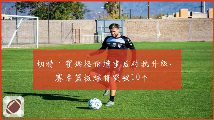 切特·霍姆格伦增重后对抗升级,下赛季篮板球将突破10个