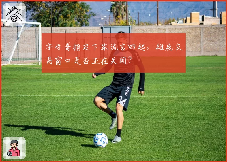 字母哥指定下家流言四起，雄鹿交易窗口是否正在关闭？