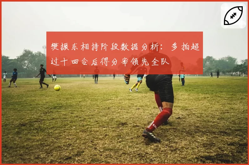 樊振东相持阶段数据分析：多拍超过十回合后得分率领先全队