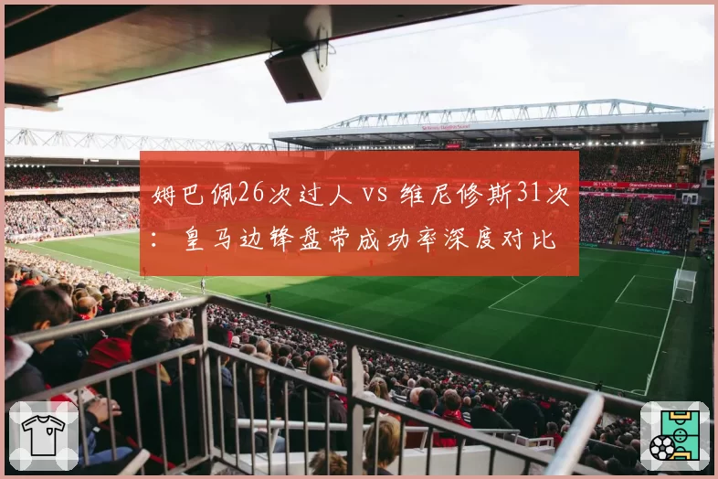 姆巴佩26次过人 vs 维尼修斯31次:皇马边锋盘带成功率深度对比