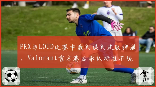 PRX与LOUD比赛中裁判误判皮肤弹道，Valorant官方赛后承认标准不统一
