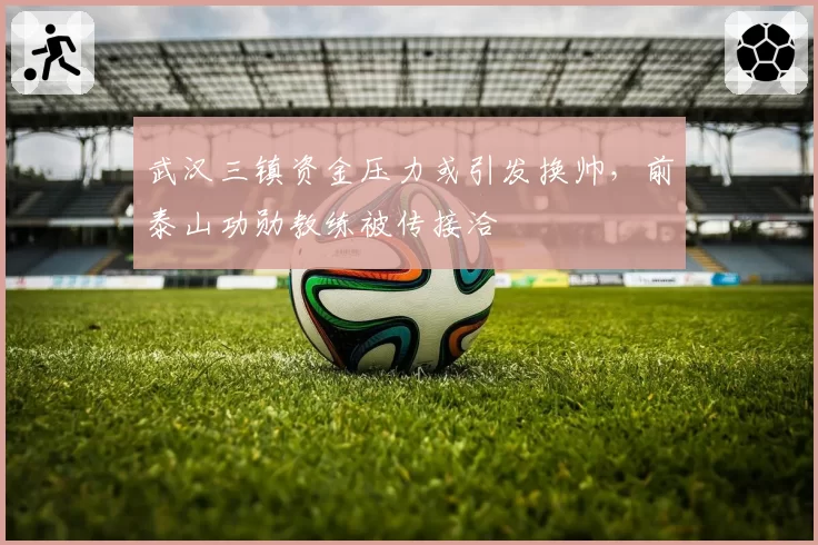 武汉三镇资金压力或引发换帅,前泰山功勋教练被传接洽