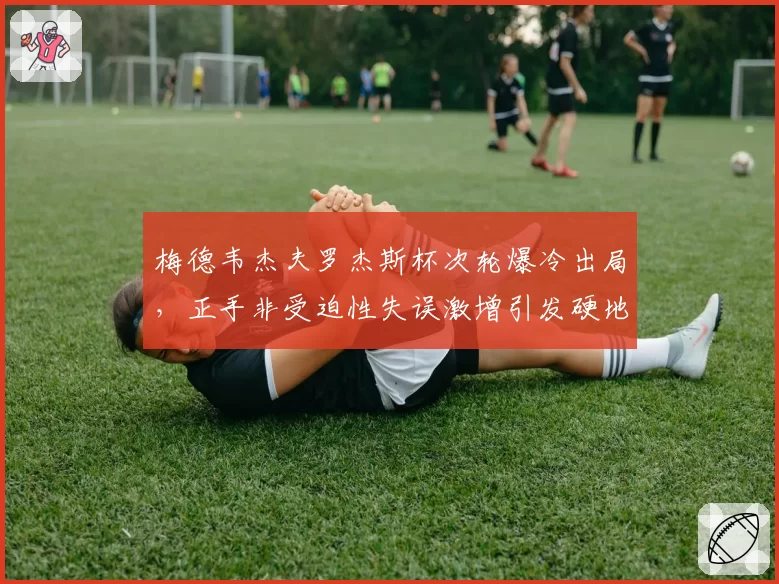 梅德韦杰夫罗杰斯杯次轮爆冷出局，正手非受迫性失误激增引发硬地状态担忧__br_