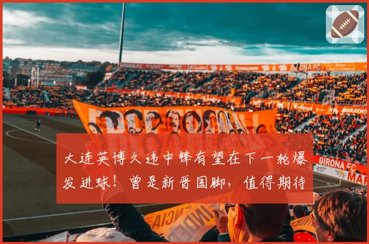 大连英博久违中锋有望在下一轮爆发进球！曾是新晋国脚，值得期待