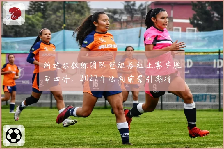 纳达尔教练团队重组后红土赛季胜率回升，2027年法网前景引期待