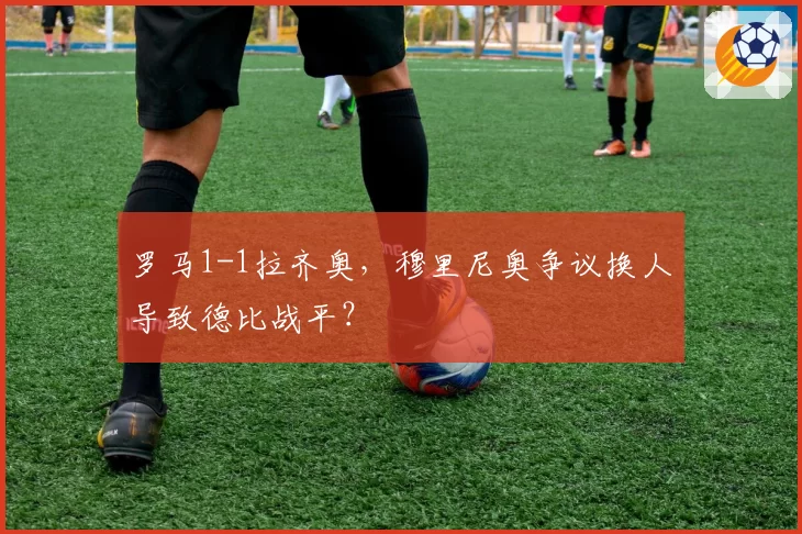 罗马1-1拉齐奥，穆里尼奥争议换人导致德比战平？