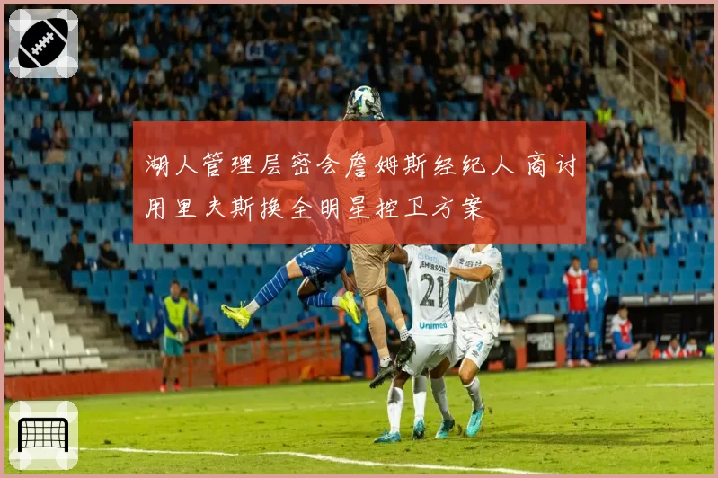 湖人管理层密会詹姆斯经纪人 商讨用里夫斯换全明星控卫方案